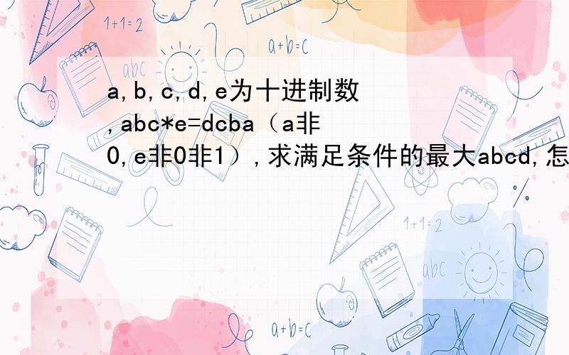 a,b,c,d,e为十进制数,abc*e=dcba（a非0,e非0非1）,求满足条件的最大abcd,怎么写,