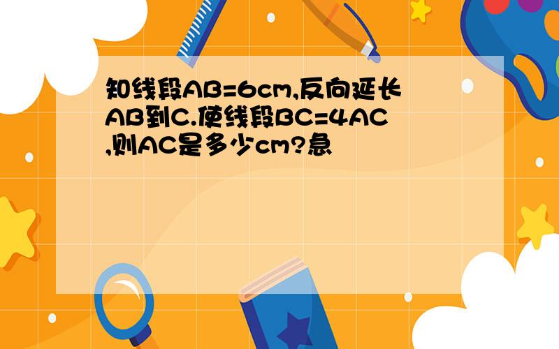 知线段AB=6cm,反向延长AB到C.使线段BC=4AC,则AC是多少cm?急