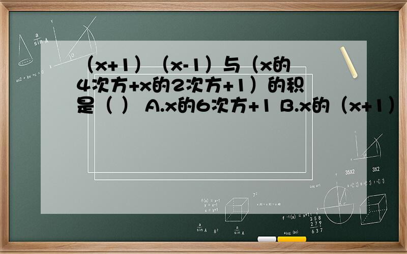 （x+1）（x-1）与（x的4次方+x的2次方+1）的积是（ ） A.x的6次方+1 B.x的（x+1）（x-1）与（x的4次方+x的2次方+1）的积是（ ）A.x的6次方+1 B.x的6次方+2x的3次方+1 C.x的6次方-1 D.x的6次方-2x的3次方+1