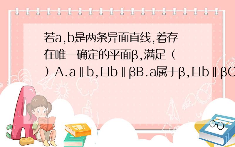 若a,b是两条异面直线,着存在唯一确定的平面β,满足（ ）A.a‖b,且b‖βB.a属于β,且b‖βC.a⊥β,且b⊥βD.a属于β,且b⊥β我觉得BD都可以选..但是是单选题啊..到底选哪个啊?..反例?