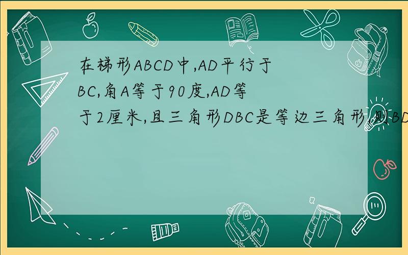 在梯形ABCD中,AD平行于BC,角A等于90度,AD等于2厘米,且三角形DBC是等边三角形,则BD等于多少?
