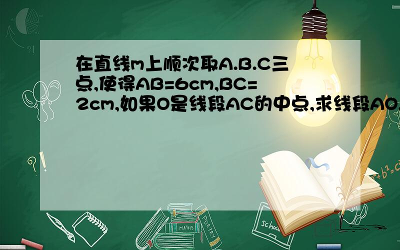 在直线m上顺次取A.B.C三点,使得AB=6cm,BC=2cm,如果O是线段AC的中点,求线段AO,BO,CO,的长