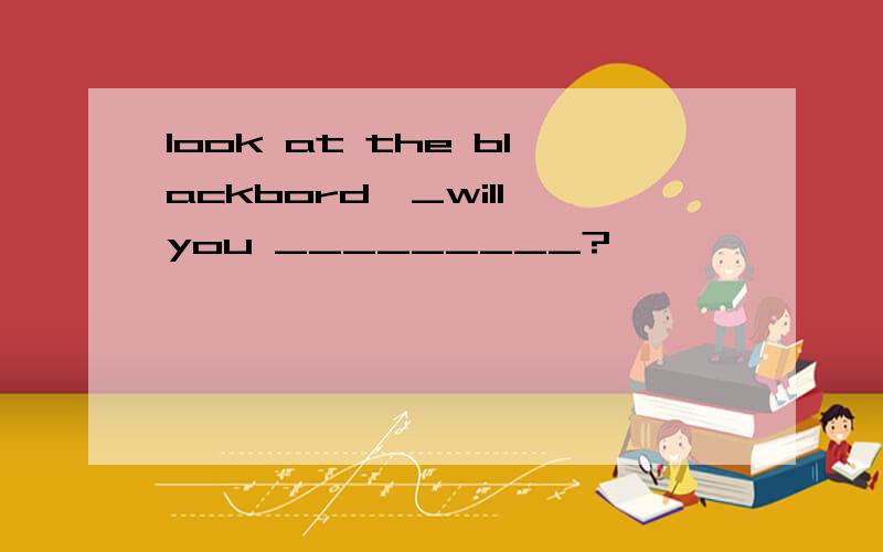 look at the blackbord,_will you _________?