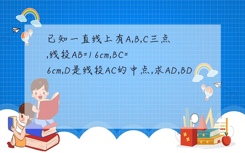 已知一直线上有A,B,C三点,线段AB=16cm,BC=6cm,D是线段AC的中点,求AD,BD