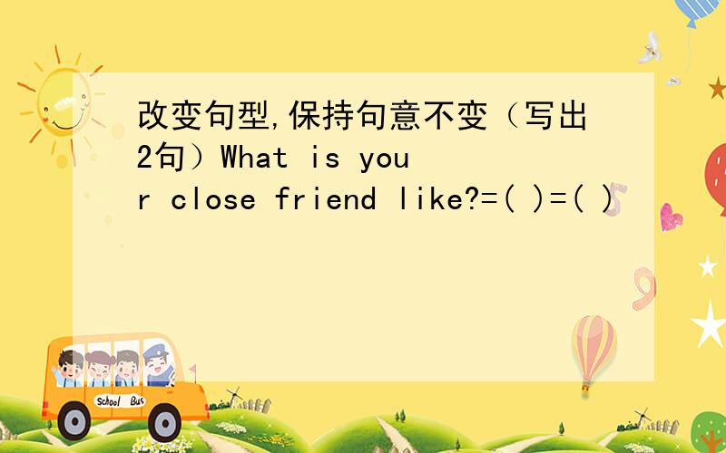 改变句型,保持句意不变（写出2句）What is your close friend like?=( )=( )