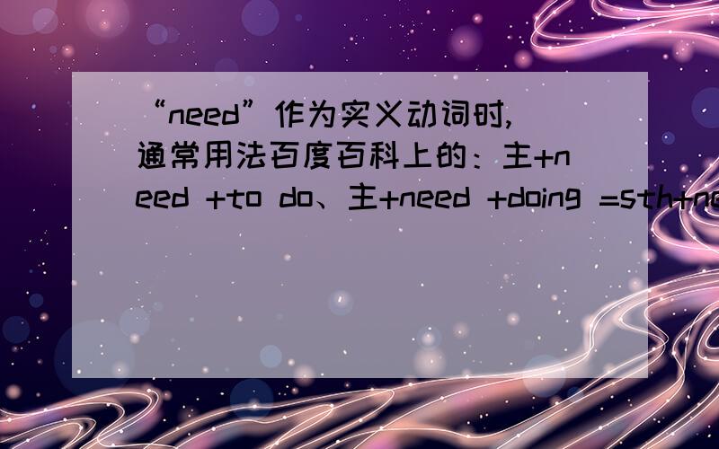 “need”作为实义动词时,通常用法百度百科上的：主+need +to do、主+need +doing =sth+need +to be done（都是实义动词,注意其否定为主+don‘t/doesn't+need +to be done或主+needn’t +be done）请解释下为什么否