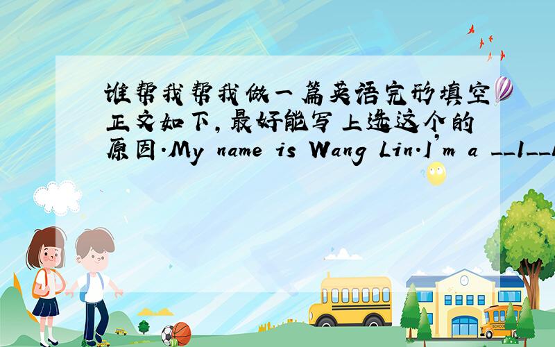 谁帮我帮我做一篇英语完形填空正文如下,最好能写上选这个的原因.My name is Wang Lin.I’m a __1__boy.__2__ I am in the USA with my parents now.I’m in a high school.At school,I have __3__ new friends.I have berakfast__4__.I