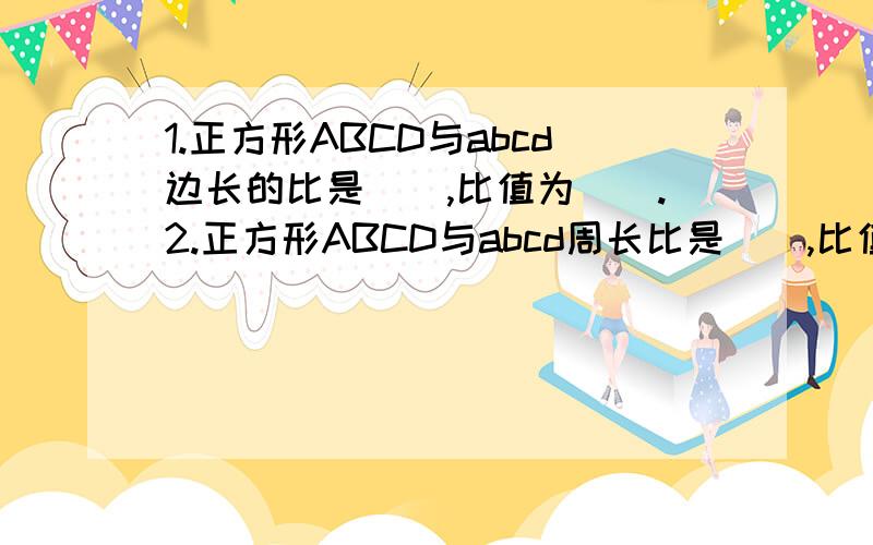 1.正方形ABCD与abcd边长的比是(),比值为().2.正方形ABCD与abcd周长比是(),比值为().3.正方形ABCD与abcd面积的比是（）,比值为（）.包括上面!是首体.