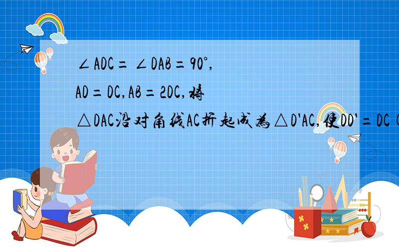 ∠ADC=∠DAB=90°,AD=DC,AB=2DC,将△DAC沿对角线AC折起成为△D'AC,使DD'=DC(1)证明：平面DA'C⊥平面ABCD（2）求异面直线D'C和DA所成的角的大小