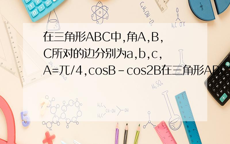 在三角形ABC中,角A,B,C所对的边分别为a,b,c,A=兀/4,cosB-cos2B在三角形ABC中,角A,B,C所对的边分别为a,b,c,A=兀/4,cosB-cos2B=0 （1）求角B （2）若b=2,求三角形ABC的面积