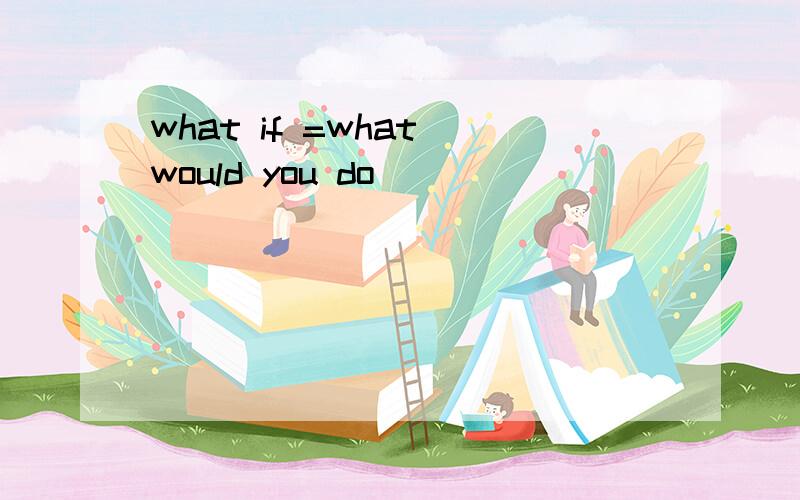 what if =what would you do