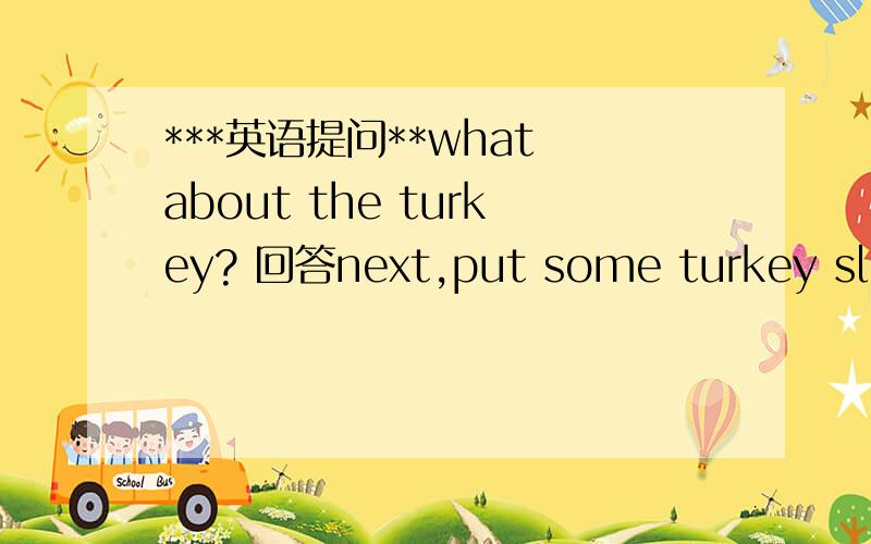 ***英语提问**what about the turkey? 回答next,put some turkey slice on thesandwich 怎么翻译?what about the turkey? 正常翻译是不是火鸡怎么样  但是回答为什么是这个?急急急 。。。。。。。。。。。。。。。