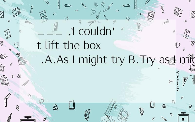 ___ ,I couldn't lift the box .A.As I might try B.Try as I might C.As try I might D.Try though I might