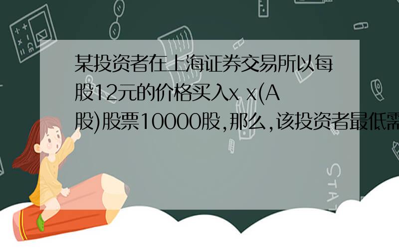 某投资者在上海证券交易所以每股12元的价格买入x x(A股)股票10000股,那么,该投资者最低需要例如：某投资者在上海证券交易所以每股12元的价格买入x x(A股)股票10000股,那么,该投资者最低需要
