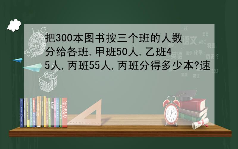 把300本图书按三个班的人数分给各班,甲班50人,乙班45人,丙班55人,丙班分得多少本?速