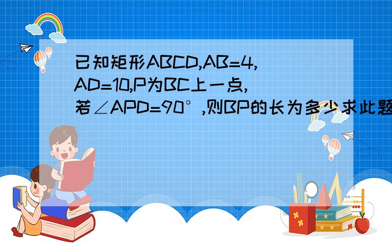 已知矩形ABCD,AB=4,AD=10,P为BC上一点,若∠APD=90°,则BP的长为多少求此题的图 要对的 此题为多解题!
