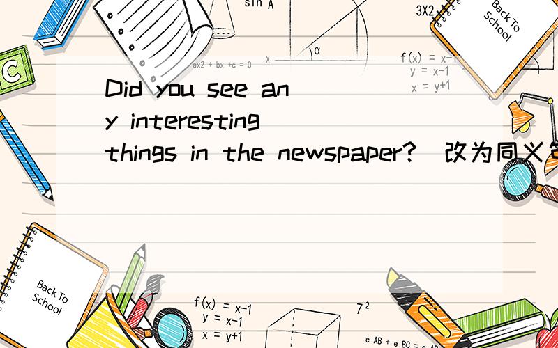 Did you see any interesting things in the newspaper?（改为同义句）Did you see ___ ___ in the newspaper?
