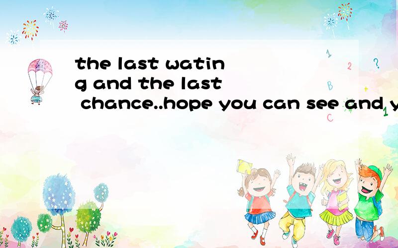 the last wating and the last chance..hope you can see and you can know什么意