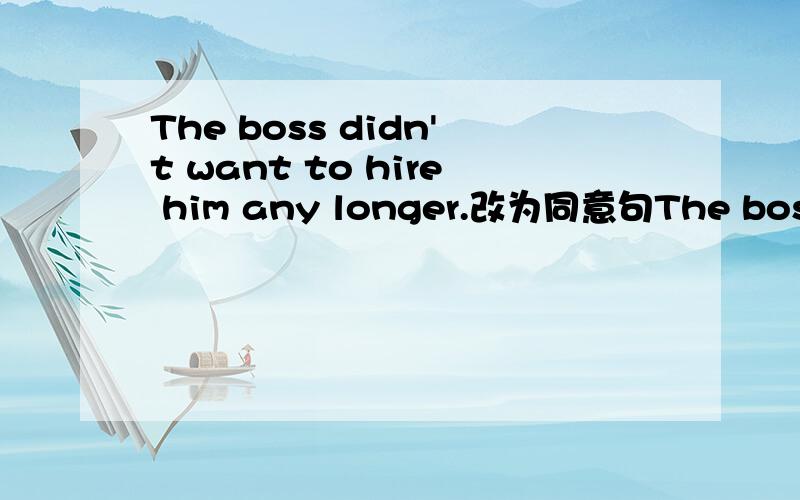 The boss didn't want to hire him any longer.改为同意句The boss wanted__him.怎么填空,怎么翻译
