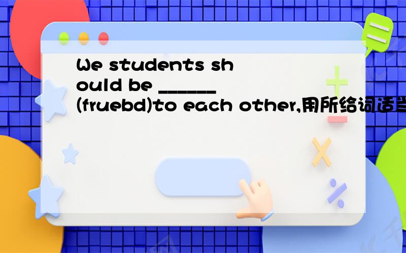 We students should be ______(fruebd)to each other,用所给词适当形式填横线,还要说为什么那样选择
