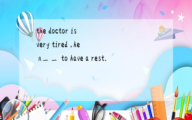 the doctor is very tired ,he n__ to have a rest.