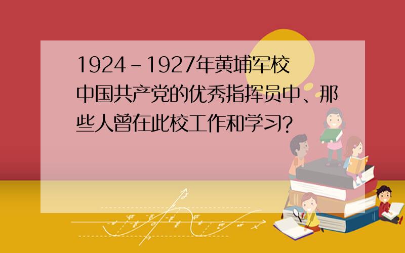1924-1927年黄埔军校中国共产党的优秀指挥员中、那些人曾在此校工作和学习?