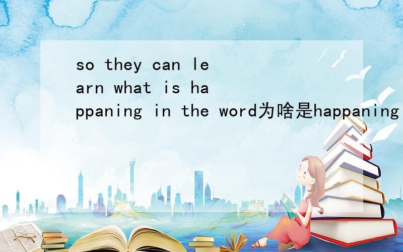 so they can learn what is happaning in the word为啥是happaning 不是happaned