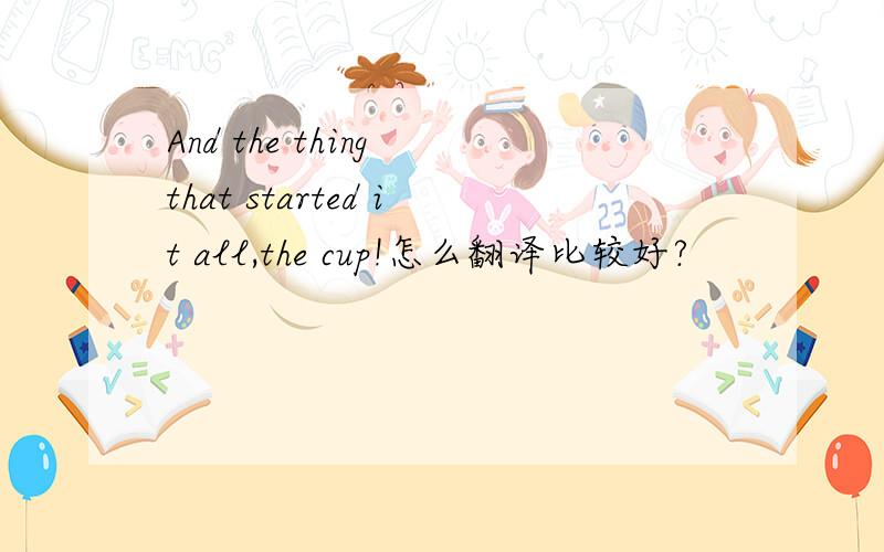 And the thing that started it all,the cup!怎么翻译比较好?
