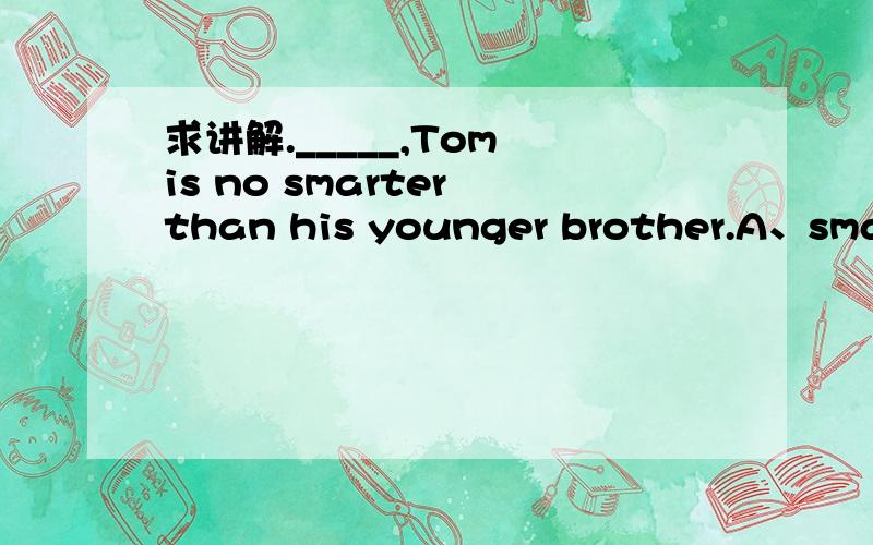 求讲解._____,Tom is no smarter than his younger brother.A、smart though is he B、smart as is he C、as he is smart D、smart as he is 为什么要选D