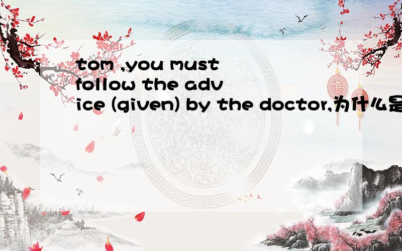 tom ,you must follow the advice (given) by the doctor,为什么是given,不是was given