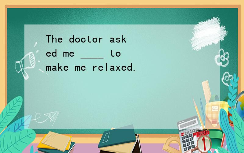 The doctor asked me ____ to make me relaxed.