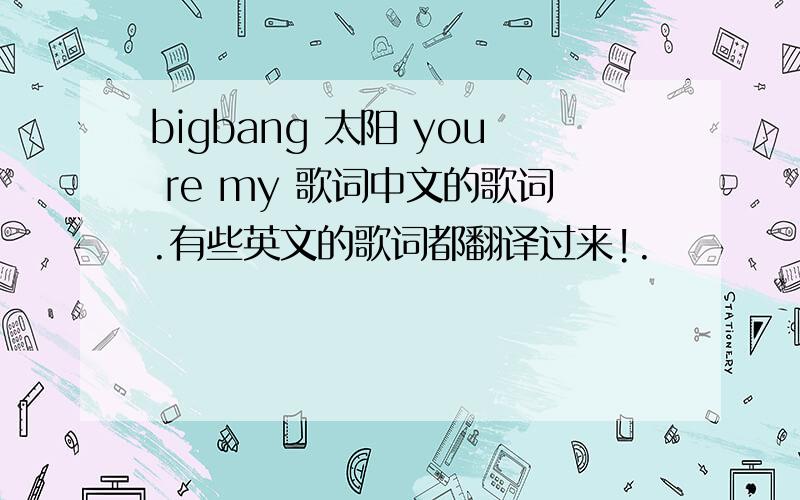 bigbang 太阳 you re my 歌词中文的歌词.有些英文的歌词都翻译过来!.