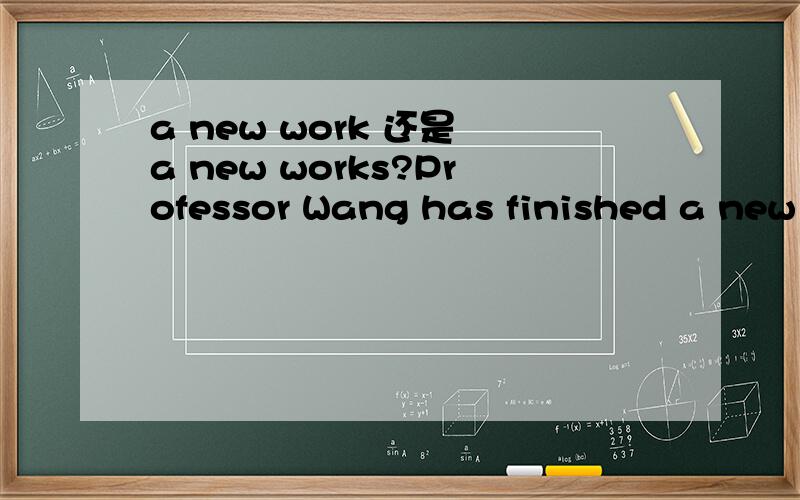 a new work 还是 a new works?Professor Wang has finished a new ______ on modern art.a.work b.works我觉得应该是a,work在表示‘作品’时可数.可答案是b.请释疑,