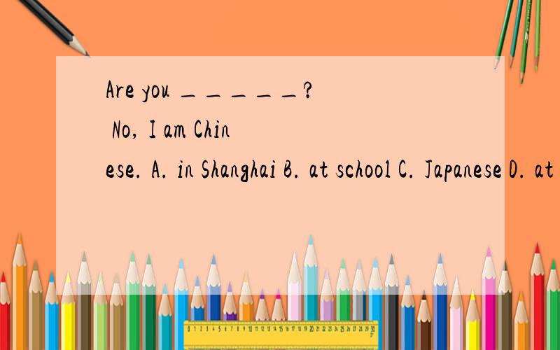 Are you _____? No, I am Chinese. A. in Shanghai B. at school C. Japanese D. at home