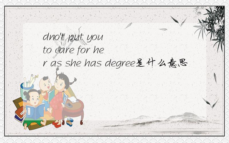 dno't put you to care for her as she has degree是什么意思
