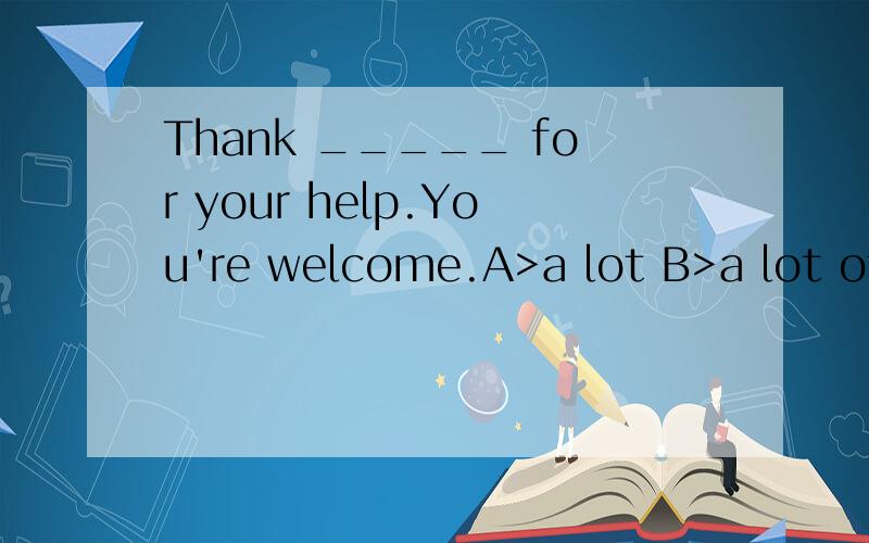 Thank _____ for your help.You're welcome.A>a lot B>a lot ofC>a lots of D>lots of 选什么!为什么?