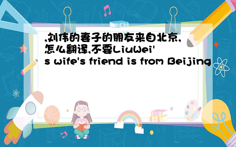 ,刘伟的妻子的朋友来自北京,怎么翻译,不要LiuWei's wife's friend is from Beijing