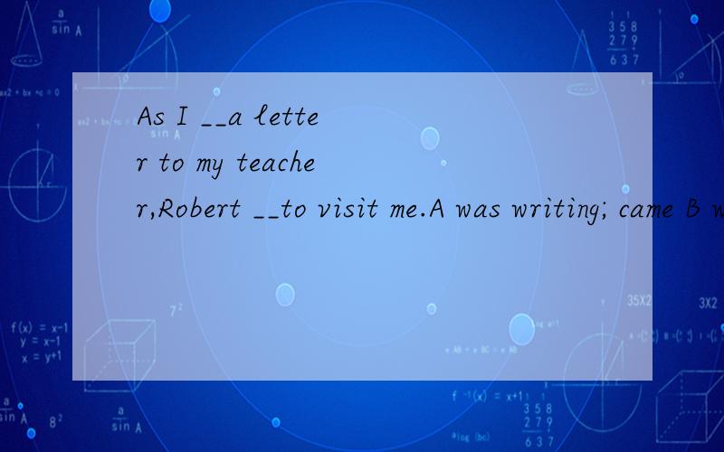 As I __a letter to my teacher,Robert __to visit me.A was writing; came B wrote; cameC was writing; was coming D wrote; was coming