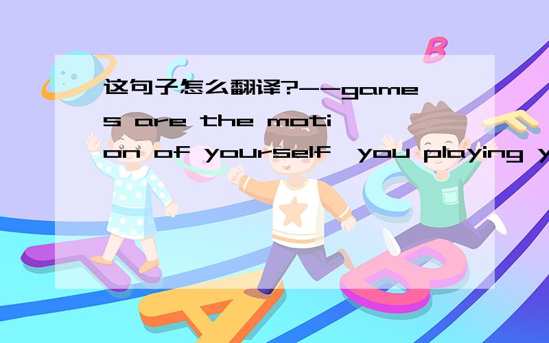 这句子怎么翻译?--games are the motion of yourself,you playing youself