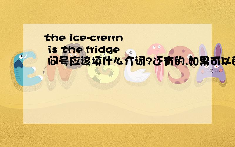 the ice-crerrn is the fridge 问号应该填什么介词?还有的,如果可以的请帮助我做完我不会的题=w=