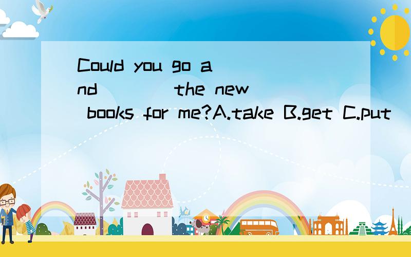 Could you go and ___ the new books for me?A.take B.get C.put
