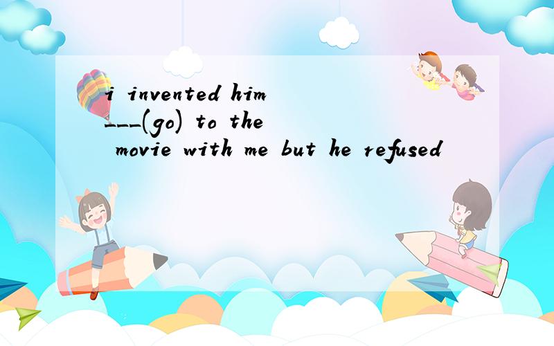 i invented him___(go) to the movie with me but he refused