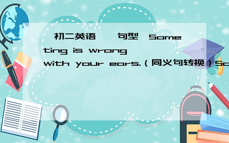 【初二英语】【句型】Someting is wrong with your ears.（同义句转换）Someting is wrong with your ears.（同义句转换）_____ _____something wrong with your ears.