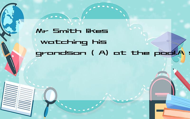 Mr Smith likes watching his grandson ( A) at the pool.A swim B swims Cswam D to swim 为什么不能选Mr Smith likes watching his grandson ( A) at the pool.A swim B swims C swam D to swim为什么不能选B和C?grandson是三单,为什么不能加s?