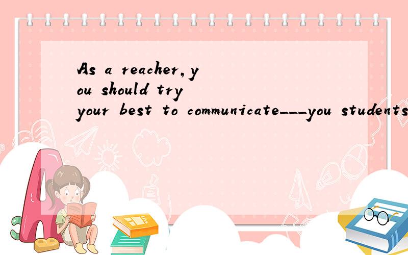 As a reacher,you should try your best to communicate___you students