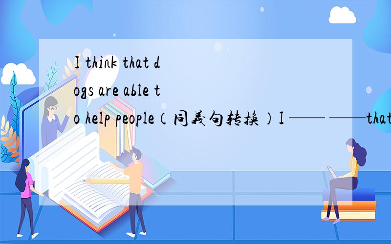 I think that dogs are able to help people（同义句转换）I —— ——that dogs are able to help people.