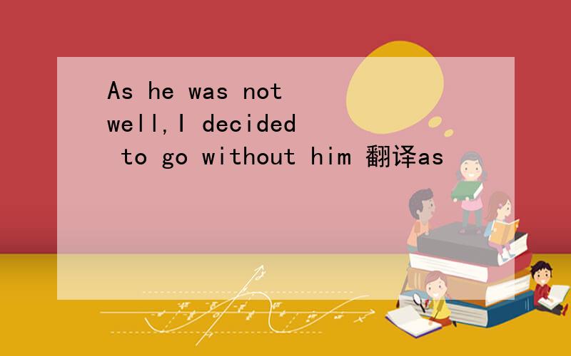 As he was not well,I decided to go without him 翻译as
