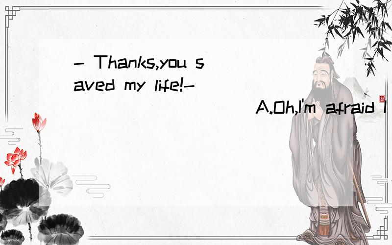 - Thanks,you saved my life!- _________ A.Oh,I'm afraid I didn't do well enough.B.I'm glad I c