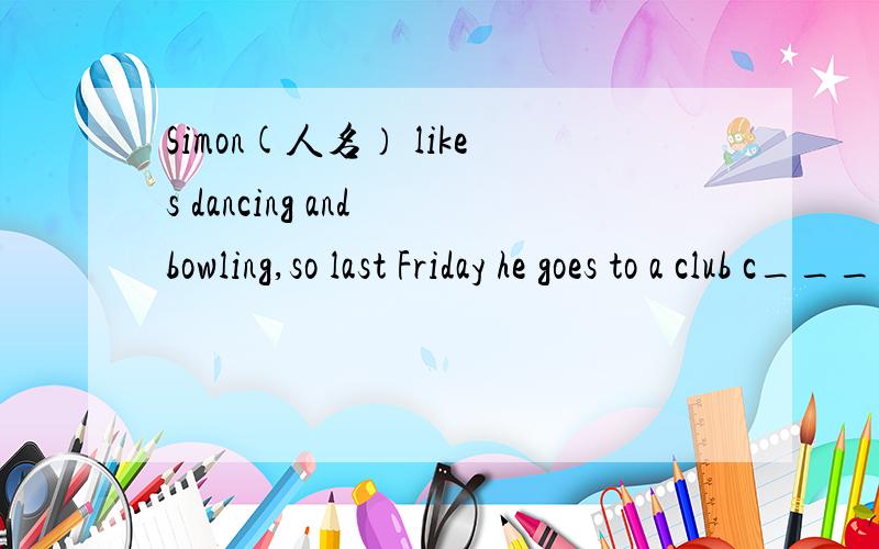 Simon(人名） likes dancing and bowling,so last Friday he goes to a club c____the Bowl and Rock.