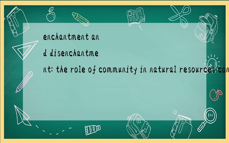 enchantment and disenchantment: the role of community in natural resources conservationBY: ARUN AGRAWAL Yale University, new Haven CT, USA有人读过这篇文章吗?大概知道说的是什么吗?我明天发表.但是实在不明白好多他说的